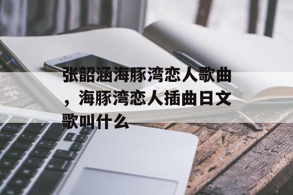 张韶涵海豚湾恋人歌曲，海豚湾恋人插曲日文歌叫什么-第1张图片-