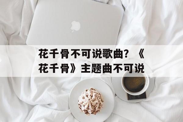 花千骨不可说歌曲？《花千骨》主题曲不可说-第1张图片-