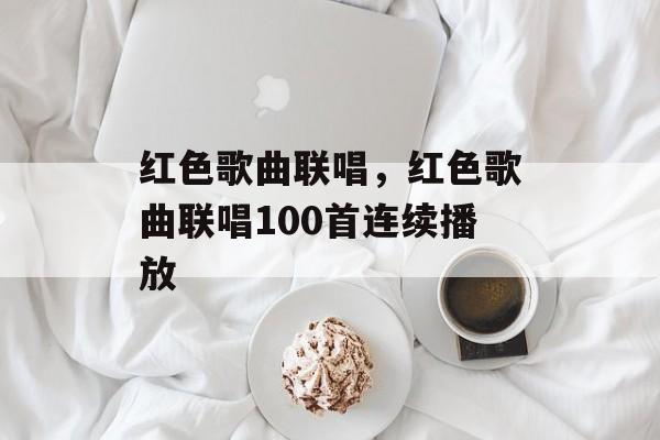 红色歌曲联唱，红色歌曲联唱100首连续播放-第1张图片-