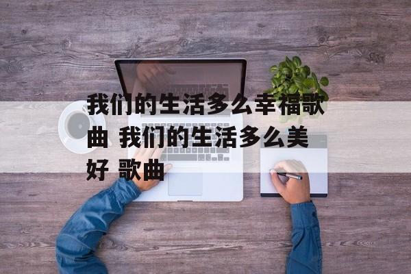 我们的生活多么幸福歌曲 我们的生活多么美好 歌曲-第1张图片-