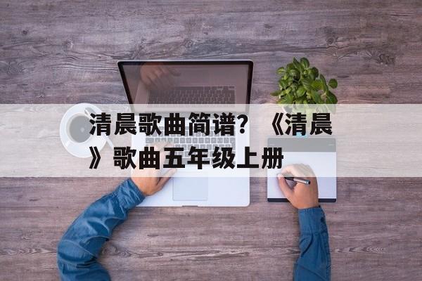 清晨歌曲简谱？《清晨》歌曲五年级上册-第1张图片-