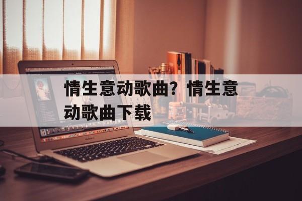情生意动歌曲？情生意动歌曲下载-第1张图片-