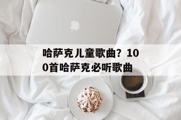 哈萨克儿童歌曲？100首哈萨克必听歌曲-第1张图片-