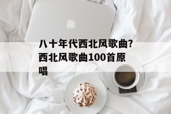 八十年代西北风歌曲？西北风歌曲100首原唱-第1张图片-