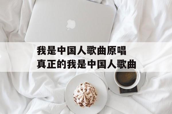 我是中国人歌曲原唱 真正的我是中国人歌曲-第1张图片-