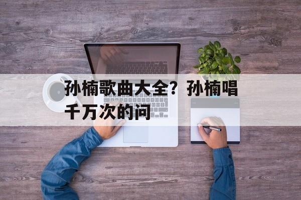孙楠歌曲大全？孙楠唱千万次的问-第1张图片-