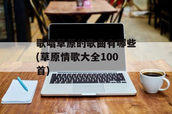 歌唱草原的歌曲有哪些(草原情歌大全100首)-第1张图片-