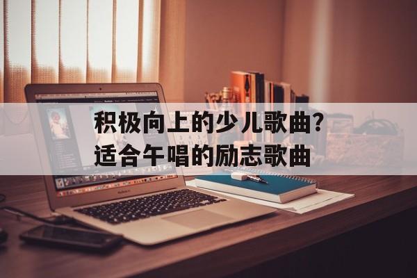 积极向上的少儿歌曲？适合午唱的励志歌曲-第1张图片-