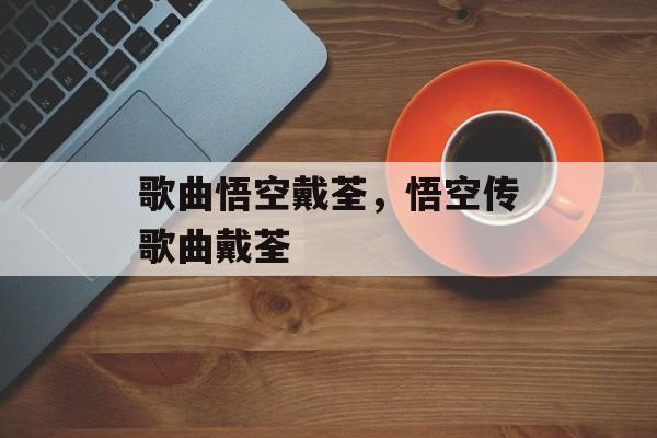 歌曲悟空戴荃，悟空传歌曲戴荃-第1张图片-