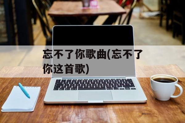 忘不了你歌曲(忘不了你这首歌)-第1张图片-