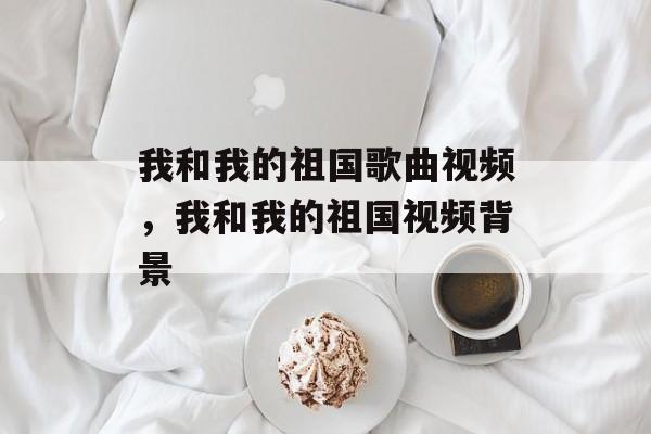我和我的祖国歌曲视频，我和我的祖国视频背景-第1张图片-