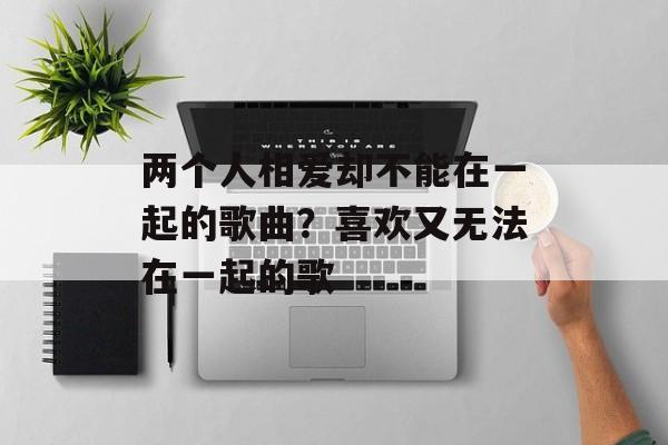 两个人相爱却不能在一起的歌曲？喜欢又无法在一起的歌-第1张图片-