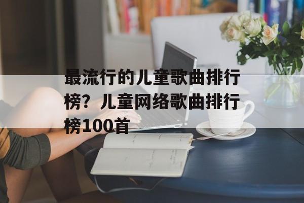 最流行的儿童歌曲排行榜？儿童网络歌曲排行榜100首-第1张图片-