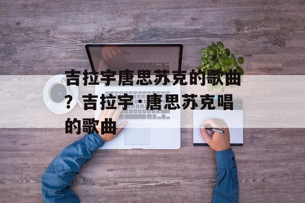 吉拉宇唐思苏克的歌曲？吉拉宇·唐思苏克唱的歌曲-第1张图片-