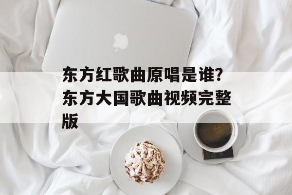 东方红歌曲原唱是谁？东方大国歌曲视频完整版-第1张图片-