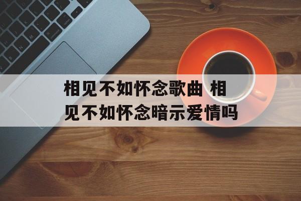 相见不如怀念歌曲 相见不如怀念暗示爱情吗-第1张图片-