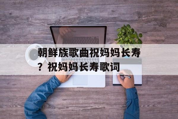 朝鲜族歌曲祝妈妈长寿？祝妈妈长寿歌词-第1张图片-