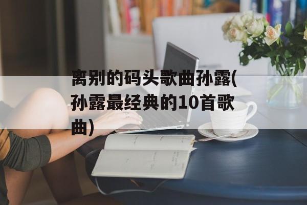 离别的码头歌曲孙露(孙露最经典的10首歌曲)-第1张图片-