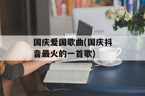 国庆爱国歌曲(国庆抖音最火的一首歌)-第1张图片-