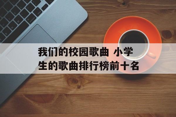 我们的校园歌曲 小学生的歌曲排行榜前十名-第1张图片-