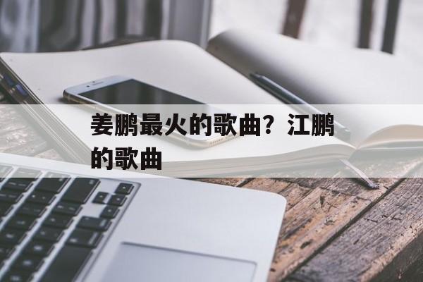 姜鹏最火的歌曲？江鹏的歌曲-第1张图片-