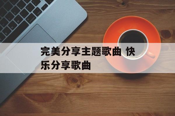 完美分享主题歌曲 快乐分享歌曲-第1张图片-