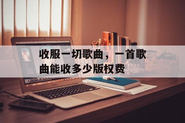 收服一切歌曲，一首歌曲能收多少版权费-第1张图片-