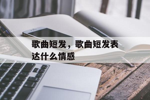 歌曲短发，歌曲短发表达什么情感-第1张图片-