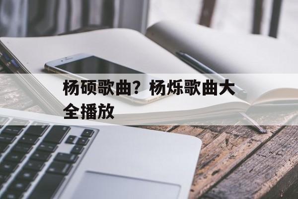 杨硕歌曲？杨烁歌曲大全播放-第1张图片-