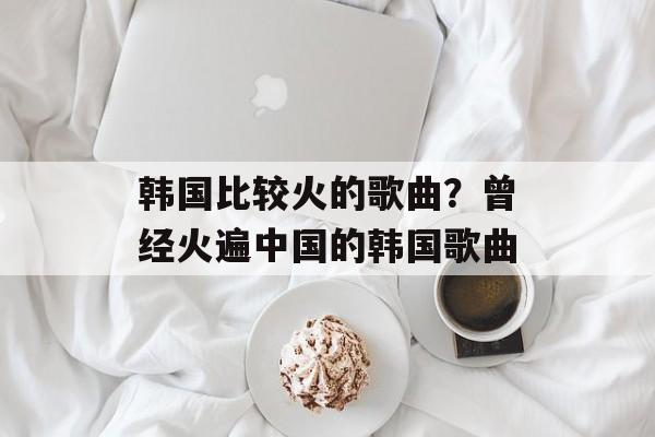 韩国比较火的歌曲？曾经火遍中国的韩国歌曲-第1张图片-