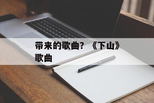 带来的歌曲？《下山》歌曲-第1张图片-