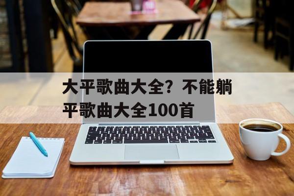 大平歌曲大全？不能躺平歌曲大全100首-第1张图片-