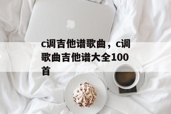 c调吉他谱歌曲，c调歌曲吉他谱大全100首-第1张图片-