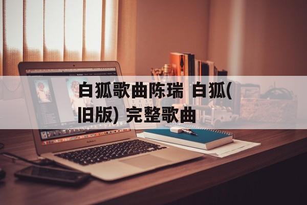 白狐歌曲陈瑞 白狐(旧版) 完整歌曲-第1张图片-