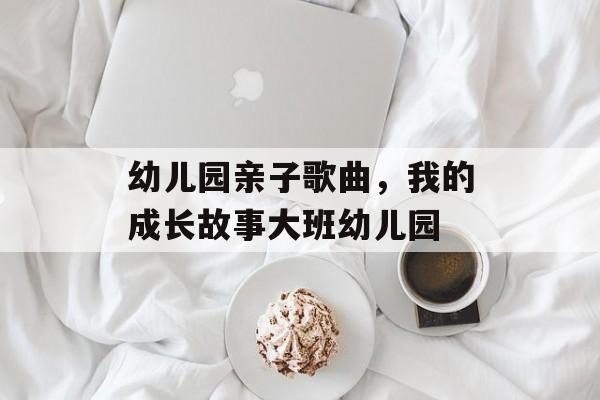 幼儿园亲子歌曲，我的成长故事大班幼儿园-第1张图片-