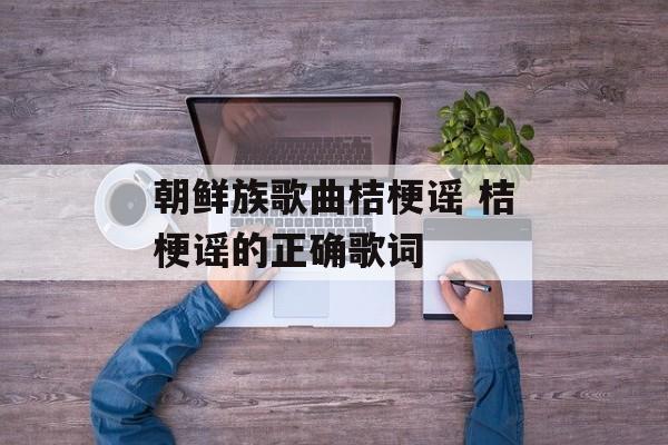 朝鲜族歌曲桔梗谣 桔梗谣的正确歌词-第1张图片-
