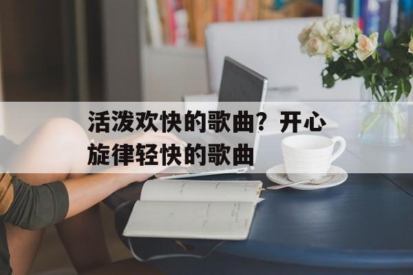 活泼欢快的歌曲？开心旋律轻快的歌曲-第1张图片-