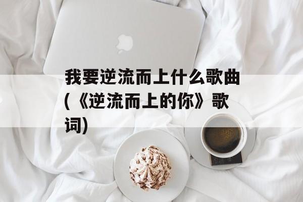 我要逆流而上什么歌曲(《逆流而上的你》歌词)-第1张图片-