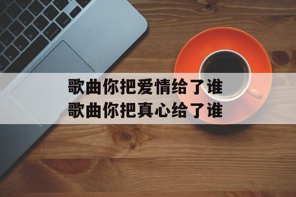 歌曲你把爱情给了谁 歌曲你把真心给了谁-第1张图片-