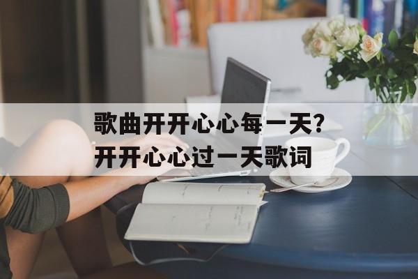 歌曲开开心心每一天？开开心心过一天歌词-第1张图片-