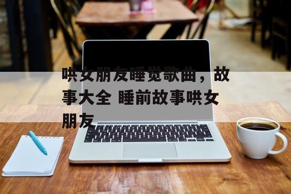 哄女朋友睡觉歌曲，故事大全 睡前故事哄女朋友-第1张图片-