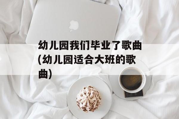 幼儿园我们毕业了歌曲(幼儿园适合大班的歌曲)-第1张图片-