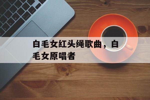 白毛女红头绳歌曲，白毛女原唱者-第1张图片-