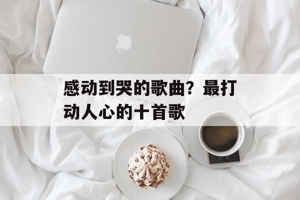 感动到哭的歌曲？最打动人心的十首歌-第1张图片-