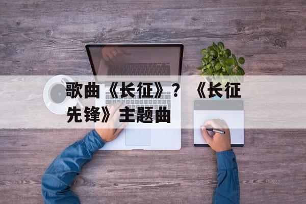 歌曲《长征》？《长征先锋》主题曲-第1张图片-