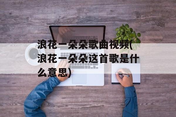 浪花一朵朵歌曲视频(浪花一朵朵这首歌是什么意思)-第1张图片-