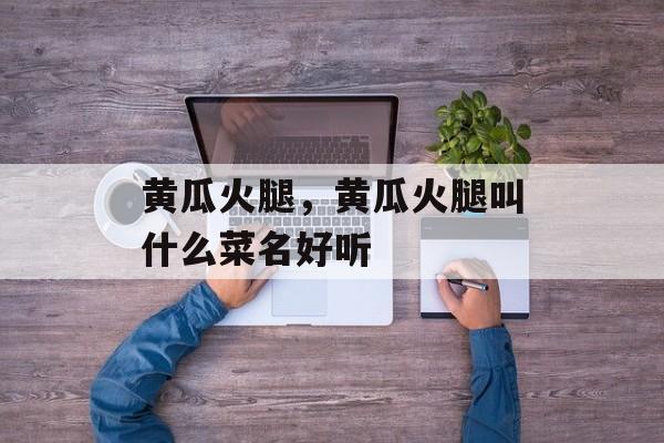 黄瓜火腿，黄瓜火腿叫什么菜名好听-第1张图片-