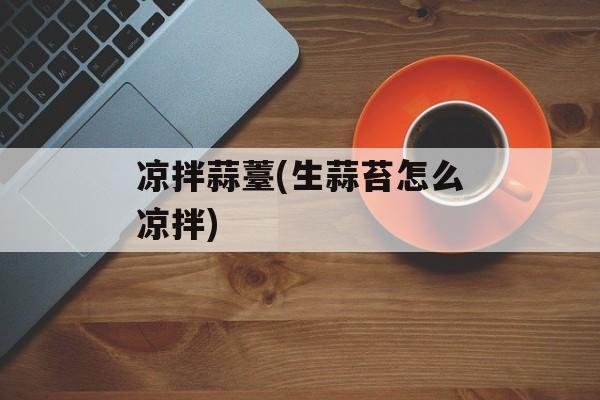 凉拌蒜薹(生蒜苔怎么凉拌)-第1张图片-