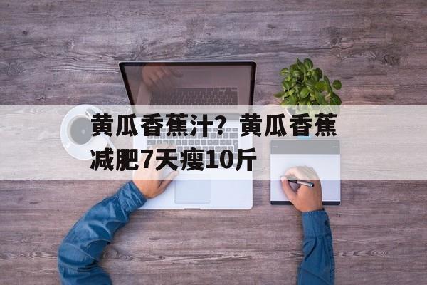 黄瓜香蕉汁？黄瓜香蕉减肥7天瘦10斤-第1张图片-