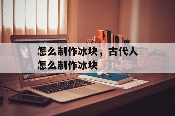 怎么制作冰块，古代人怎么制作冰块-第1张图片-